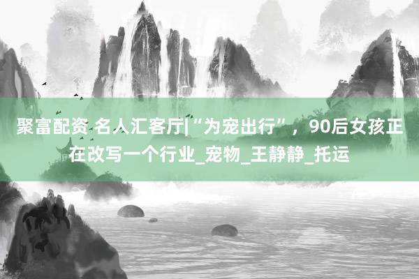 聚富配资 名人汇客厅|“为宠出行”，90后女孩正在改写一个行业_宠物_王静静_托运