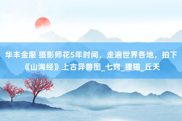 华丰金服 摄影师花5年时间，走遍世界各地，拍下《山海经》上古异兽图_七窍_狸猫_丘天