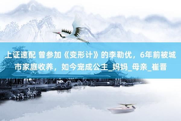 上证速配 曾参加《变形计》的李勒优，6年前被城市家庭收养，如今宠成公主_妈妈_母亲_崔晋