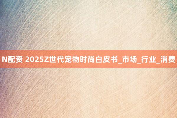 N配资 2025Z世代宠物时尚白皮书_市场_行业_消费