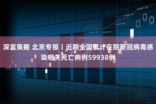 深富策略 北京专报丨近期全国累计在院新冠病毒感染相关死亡病例59938例