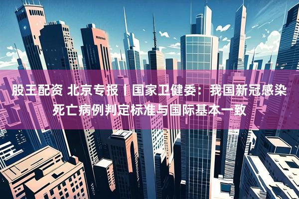 股王配资 北京专报丨国家卫健委：我国新冠感染死亡病例判定标准与国际基本一致