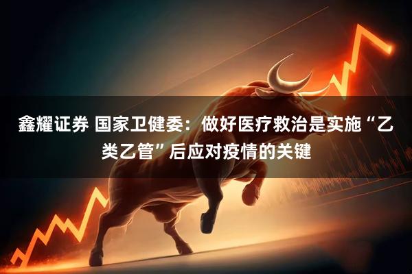 鑫耀证券 国家卫健委：做好医疗救治是实施“乙类乙管”后应对疫情的关键