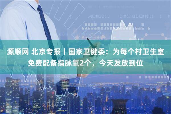 源顺网 北京专报丨国家卫健委：为每个村卫生室免费配备指脉氧2个，今天发放到位