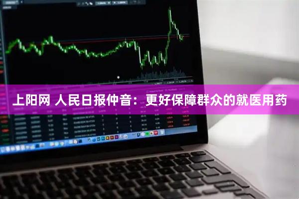 上阳网 人民日报仲音：更好保障群众的就医用药