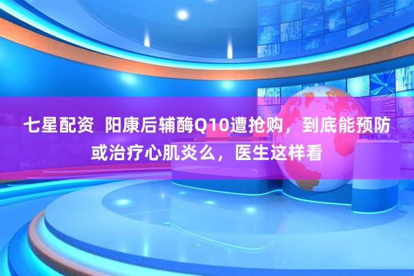 七星配资  阳康后辅酶Q10遭抢购，到底能预防或治疗心肌炎么，医生这样看