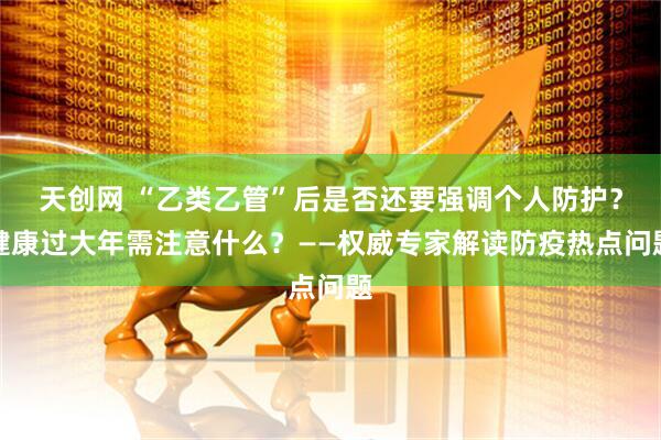天创网 “乙类乙管”后是否还要强调个人防护？健康过大年需注意什么？——权威专家解读防疫热点问题