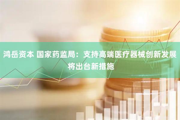 鸿岳资本 国家药监局：支持高端医疗器械创新发展 将出台新措施
