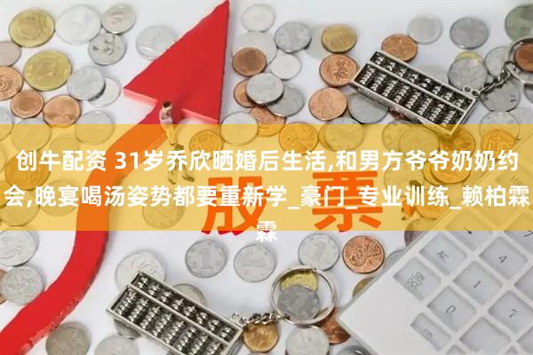 创牛配资 31岁乔欣晒婚后生活,和男方爷爷奶奶约会,晚宴喝汤姿势都要重新学_豪门_专业训练_赖柏霖