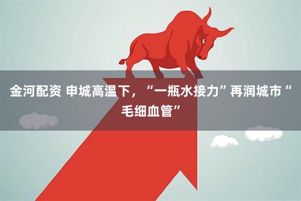 金河配资 申城高温下，“一瓶水接力”再润城市“毛细血管”