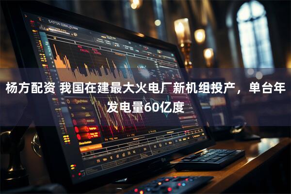 杨方配资 我国在建最大火电厂新机组投产，单台年发电量60亿度