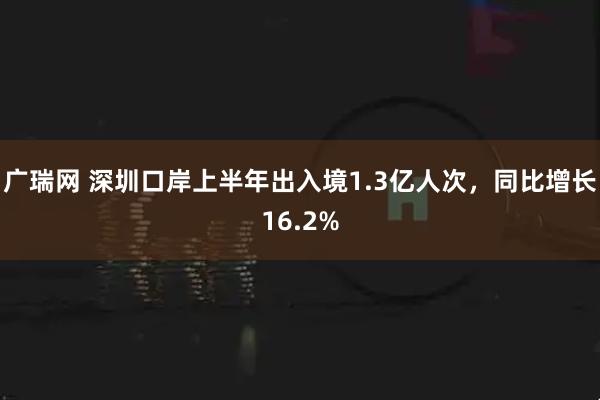广瑞网 深圳口岸上半年出入境1.3亿人次，同比增长16.2%