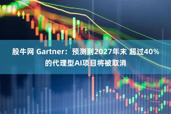 股牛网 Gartner：预测到2027年末 超过40%的代理型AI项目将被取消