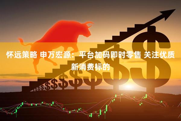 怀远策略 申万宏源：平台加码即时零售 关注优质新消费标的