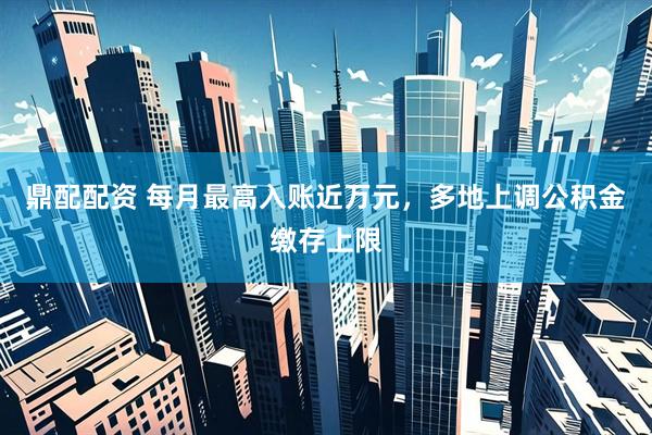 鼎配配资 每月最高入账近万元，多地上调公积金缴存上限