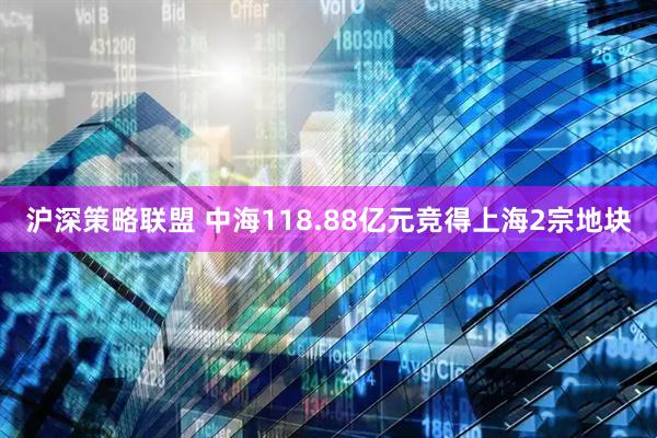 沪深策略联盟 中海118.88亿元竞得上海2宗地块