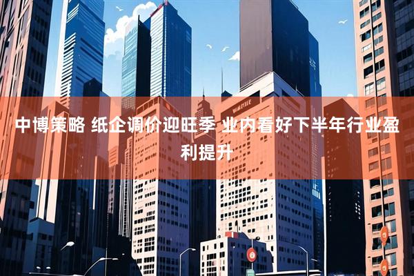 中博策略 纸企调价迎旺季 业内看好下半年行业盈利提升