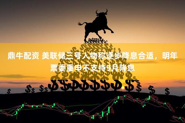 鼎牛配资 美联储三号人物称逐步降息合适，明年票委重申不支持9月降息