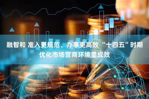 融智和 准入更规范、办事更高效 “十四五”时期优化市场营商环境显成效