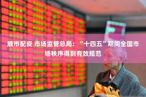 顺市配资 市场监管总局：“十四五”期间全国市场秩序得到有效规范