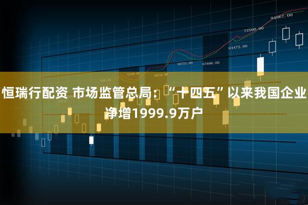 恒瑞行配资 市场监管总局：“十四五”以来我国企业净增1999.9万户