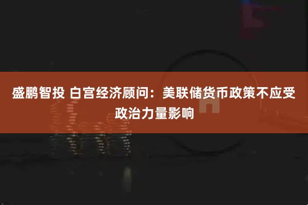 盛鹏智投 白宫经济顾问：美联储货币政策不应受政治力量影响