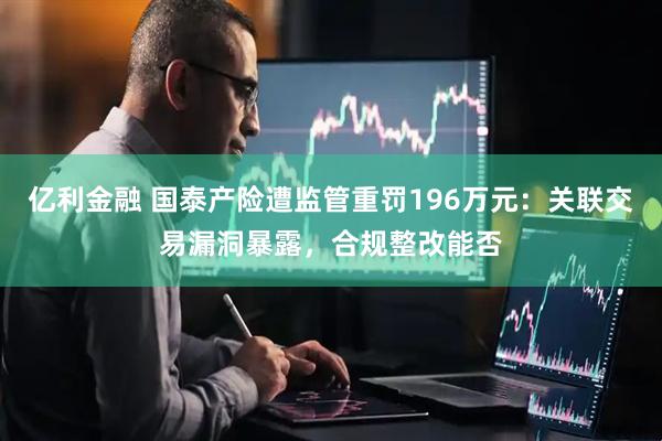 亿利金融 国泰产险遭监管重罚196万元：关联交易漏洞暴露，合规整改能否