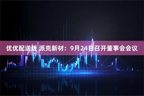 优优配送版 派克新材：9月24日召开董事会会议